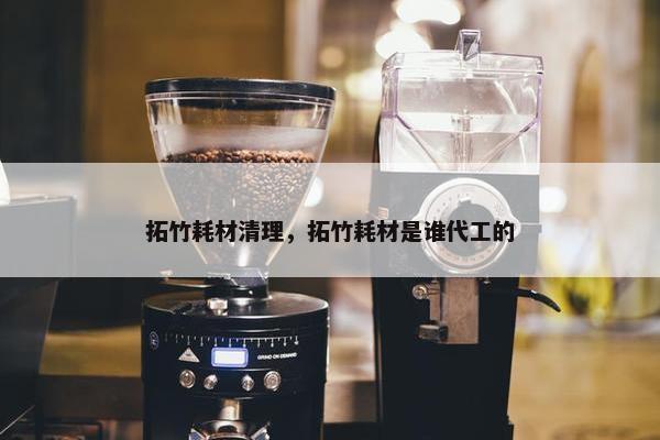 拓竹耗材清理，拓竹耗材是谁代工的