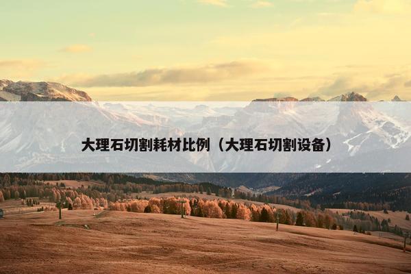 大理石切割耗材比例（大理石切割设备）