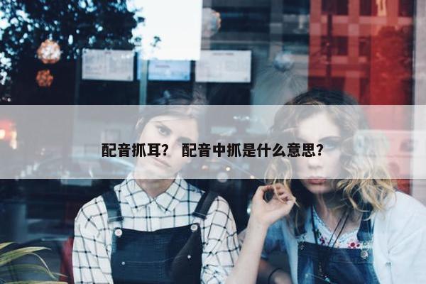 配音抓耳？ 配音中抓是什么意思？