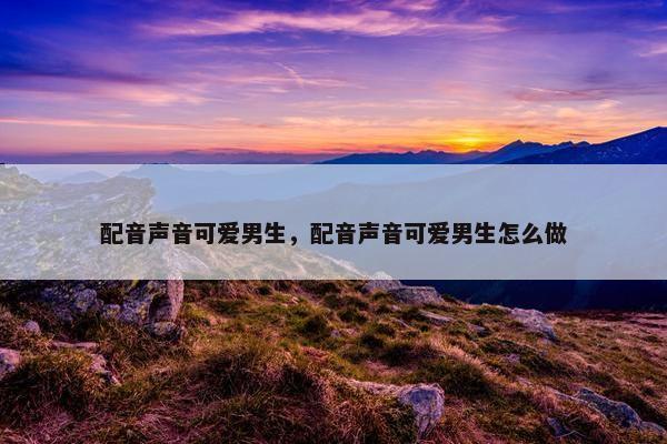 配音声音可爱男生，配音声音可爱男生怎么做
