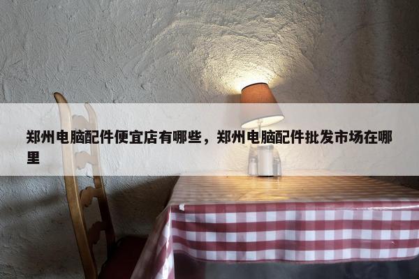 郑州电脑配件便宜店有哪些，郑州电脑配件批发市场在哪里