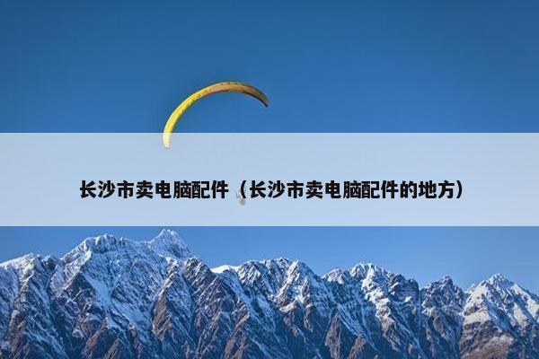 长沙市卖电脑配件（长沙市卖电脑配件的地方）