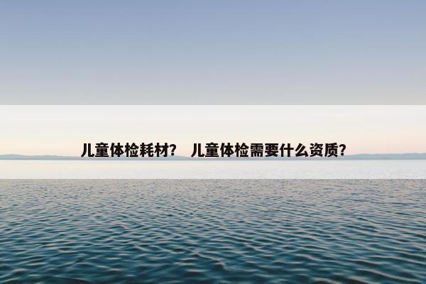 儿童体检耗材？ 儿童体检需要什么资质？