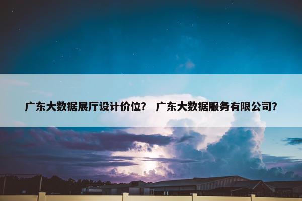广东大数据展厅设计价位？ 广东大数据服务有限公司？
