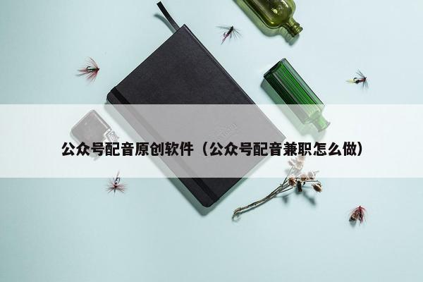 公众号配音原创软件（公众号配音兼职怎么做）