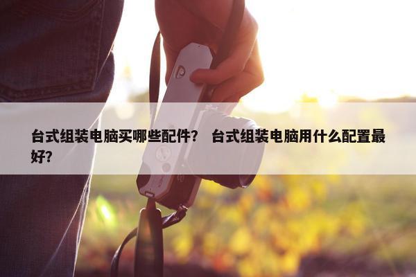 台式组装电脑买哪些配件？ 台式组装电脑用什么配置最好？
