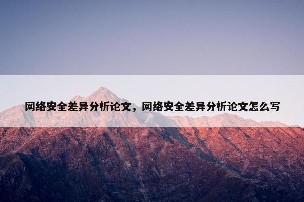 网络安全差异分析论文，网络安全差异分析论文怎么写