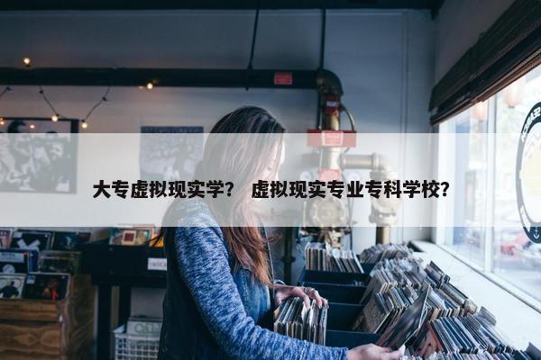 大专虚拟现实学？ 虚拟现实专业专科学校？