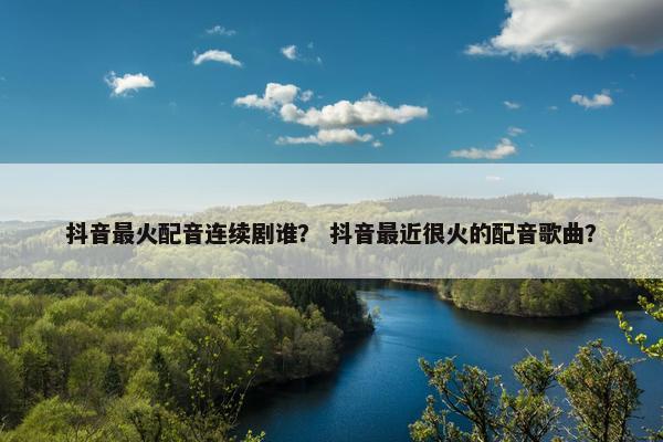 抖音最火配音连续剧谁？ 抖音最近很火的配音歌曲？