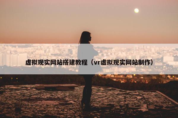 虚拟现实网站搭建教程（vr虚拟现实网站制作）