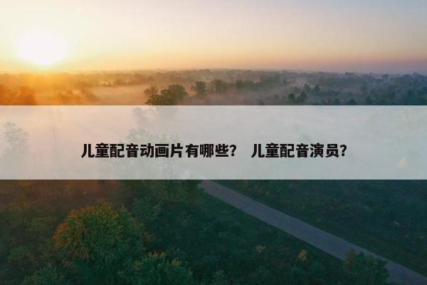 儿童配音动画片有哪些？ 儿童配音演员？