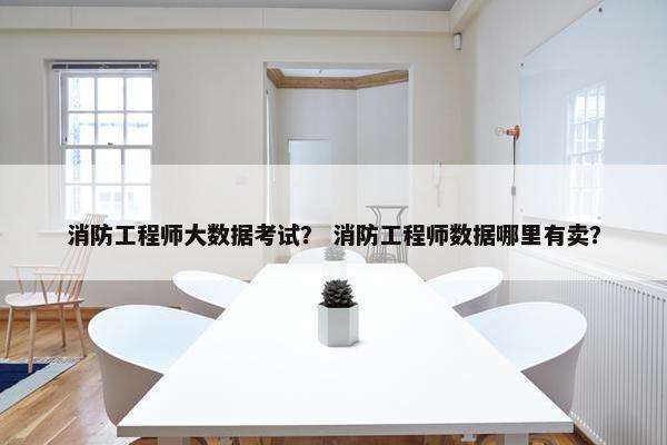 消防工程师大数据考试？ 消防工程师数据哪里有卖？