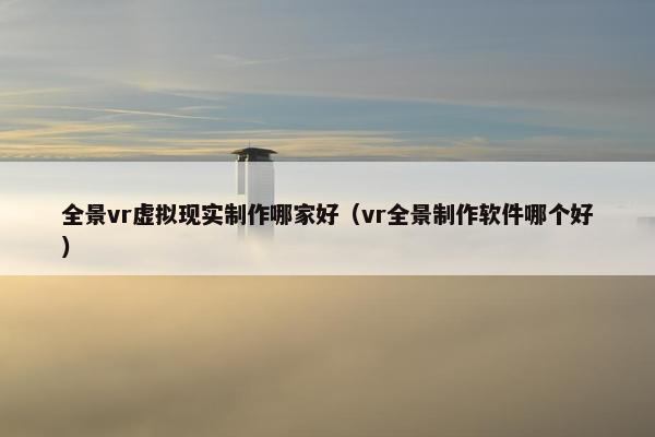 全景vr虚拟现实制作哪家好（vr全景制作软件哪个好）