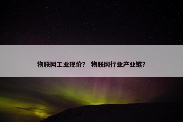 物联网工业现价？ 物联网行业产业链？