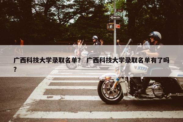 广西科技大学录取名单？ 广西科技大学录取名单有了吗？