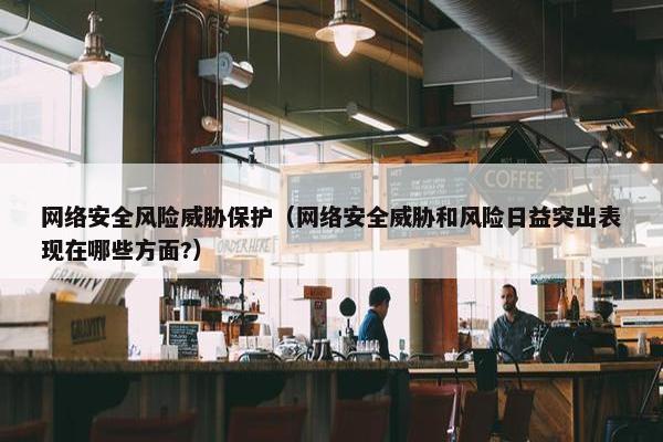 网络安全风险威胁保护（网络安全威胁和风险日益突出表现在哪些方面?）