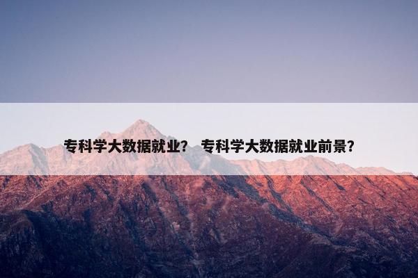 专科学大数据就业？ 专科学大数据就业前景？