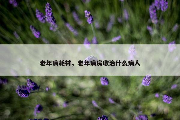 老年病耗材，老年病房收治什么病人