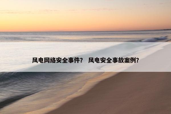 风电网络安全事件？ 风电安全事故案例？