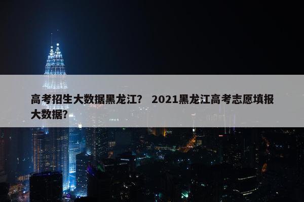 高考招生大数据黑龙江？ 2021黑龙江高考志愿填报大数据？