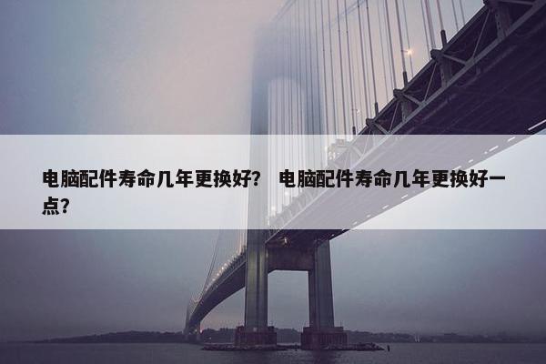 电脑配件寿命几年更换好？ 电脑配件寿命几年更换好一点？
