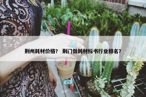 荆州耗材价格？ 荆门做耗材标书行业排名？