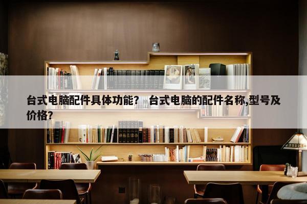 台式电脑配件具体功能？ 台式电脑的配件名称,型号及价格？