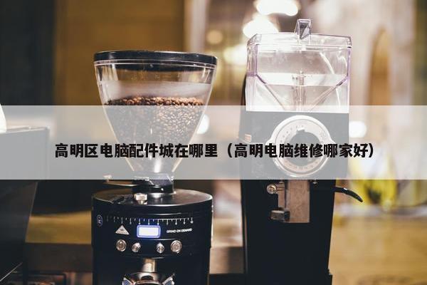 高明区电脑配件城在哪里（高明电脑维修哪家好）