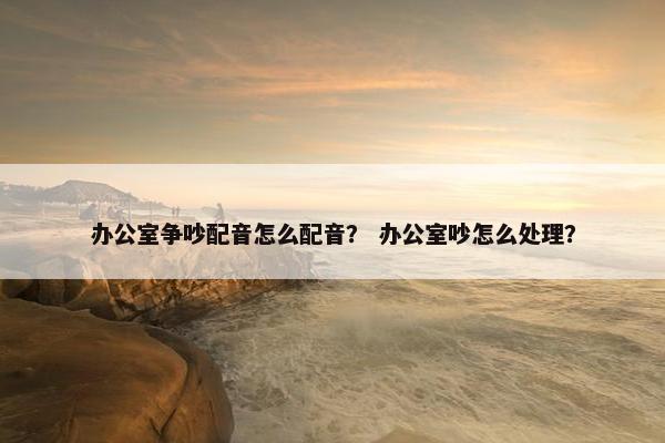 办公室争吵配音怎么配音？ 办公室吵怎么处理？