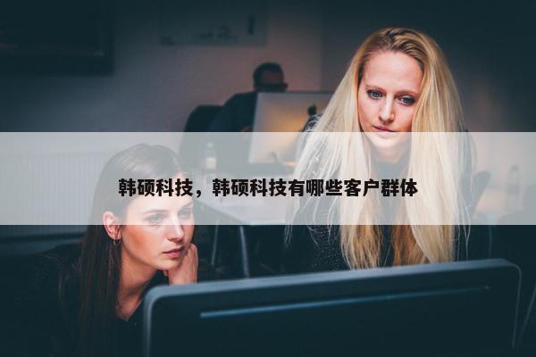 韩硕科技，韩硕科技有哪些客户群体