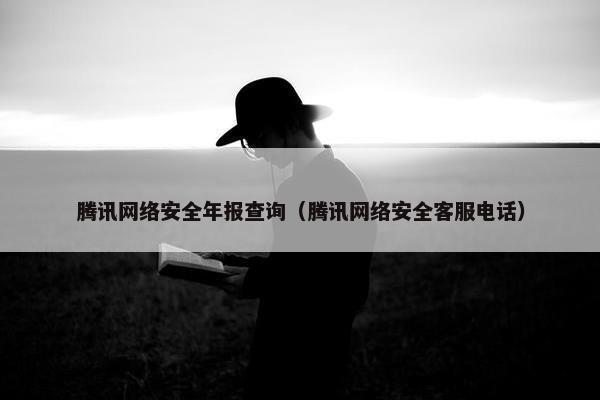 腾讯网络安全年报查询（腾讯网络安全客服电话）