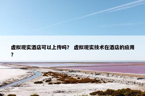 虚拟现实酒店可以上传吗？ 虚拟现实技术在酒店的应用？