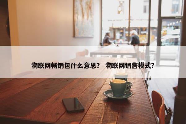 物联网畅销包什么意思？ 物联网销售模式？