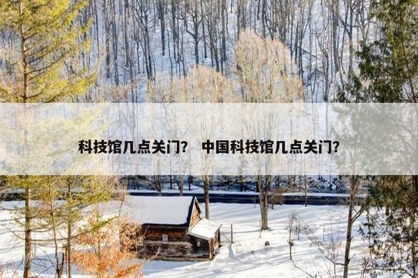 科技馆几点关门？ 中国科技馆几点关门？