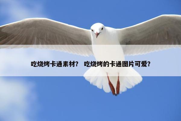 吃烧烤卡通素材？ 吃烧烤的卡通图片可爱？