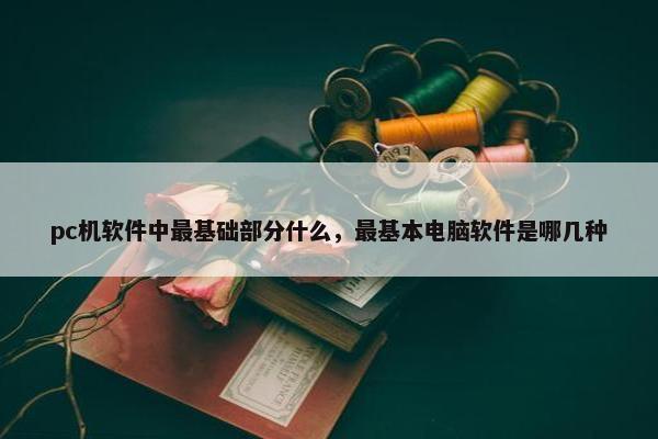 pc机软件中最基础部分什么，最基本电脑软件是哪几种