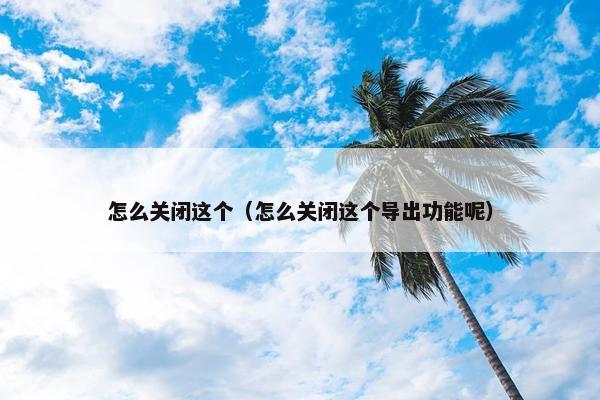 怎么关闭这个（怎么关闭这个导出功能呢）