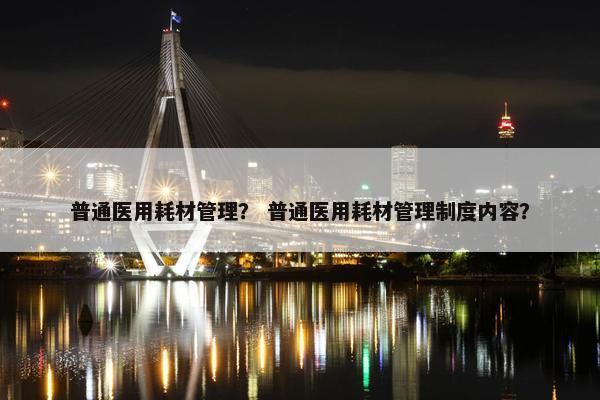 普通医用耗材管理？ 普通医用耗材管理制度内容？