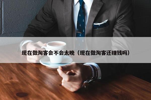 现在做淘客会不会太晚（现在做淘客还赚钱吗）