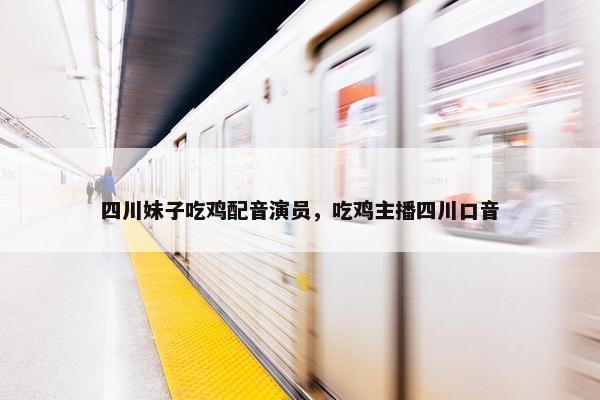 四川妹子吃鸡配音演员，吃鸡主播四川口音