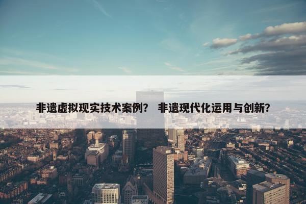 非遗虚拟现实技术案例？ 非遗现代化运用与创新？