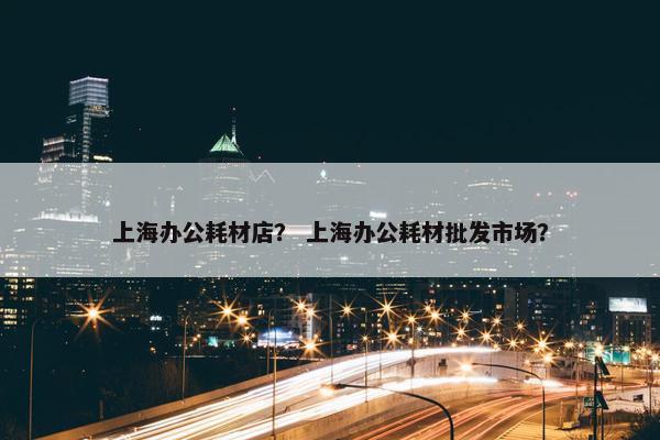 上海办公耗材店？ 上海办公耗材批发市场？