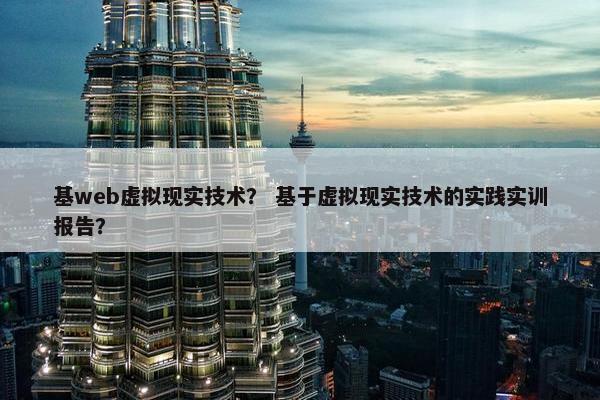 基web虚拟现实技术？ 基于虚拟现实技术的实践实训报告？