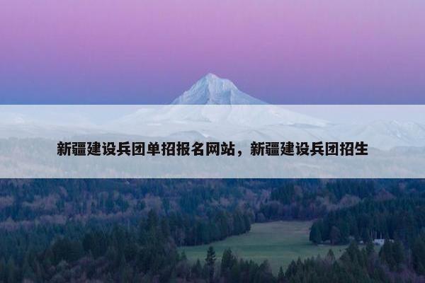 新疆建设兵团单招报名网站，新疆建设兵团招生