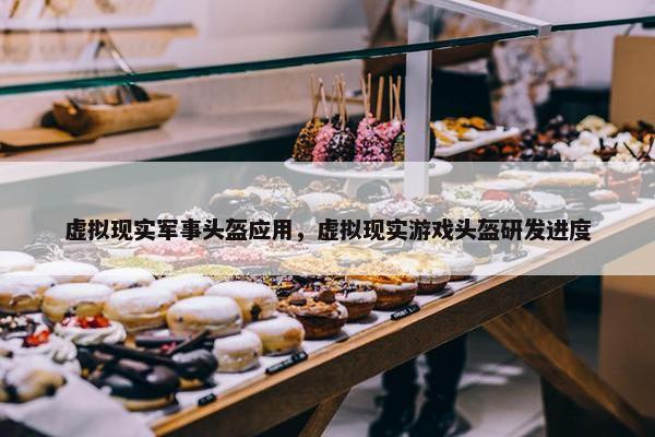 虚拟现实军事头盔应用，虚拟现实游戏头盔研发进度