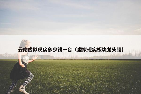 云南虚拟现实多少钱一台（虚拟现实板块龙头股）