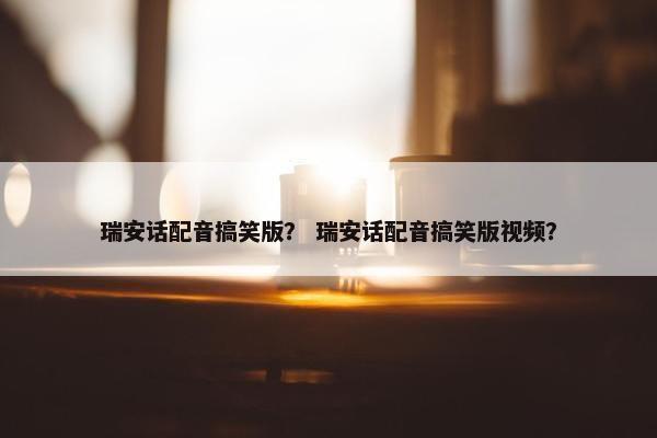 瑞安话配音搞笑版？ 瑞安话配音搞笑版视频？