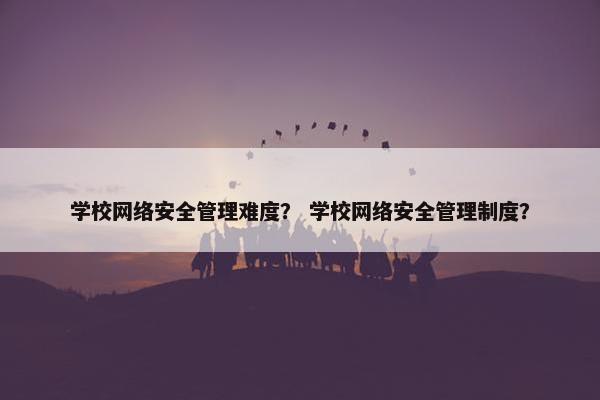 学校网络安全管理难度？ 学校网络安全管理制度？