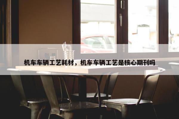 机车车辆工艺耗材，机车车辆工艺是核心期刊吗