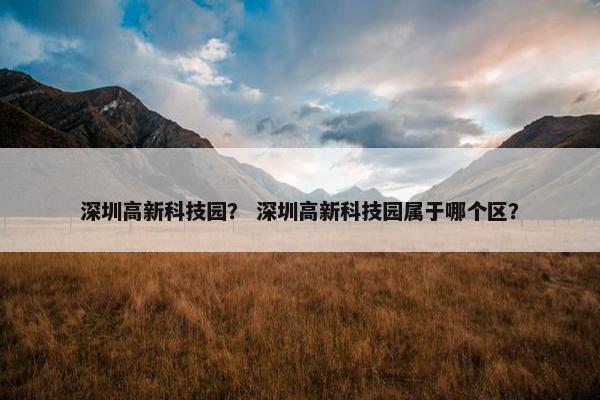 深圳高新科技园？ 深圳高新科技园属于哪个区？